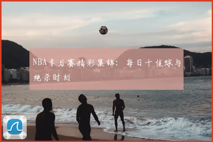 NBA季后赛精彩集锦：每日十佳球与绝杀时刻
