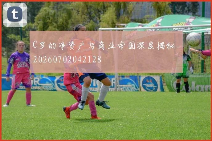C罗的净资产与商业帝国深度揭秘_20260702042128