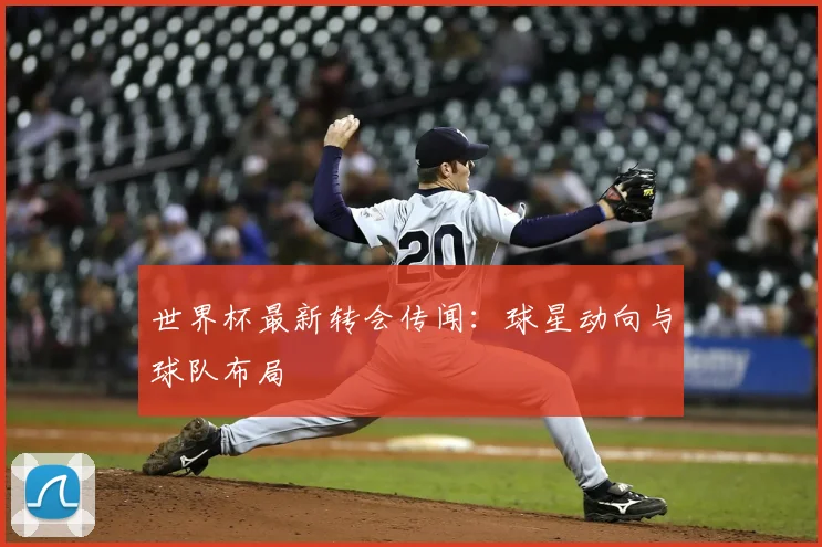 世界杯最新转会传闻：球星动向与球队布局