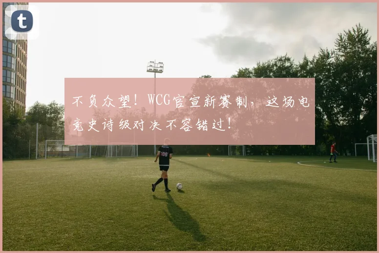 不负众望！WCG官宣新赛制，这场电竞史诗级对决不容错过！