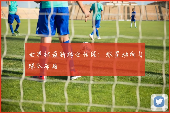 世界杯最新转会传闻：球星动向与球队布局