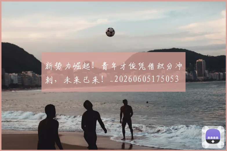 新势力崛起！青年才俊凭借积分冲刺，未来已来！_20260605175053