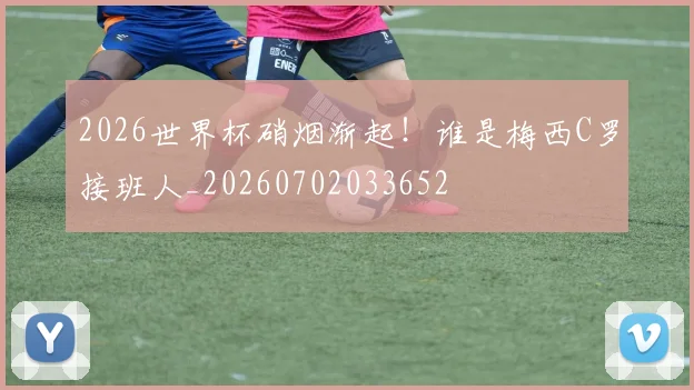 2026世界杯硝烟渐起！谁是梅西C罗接班人_20260702033652