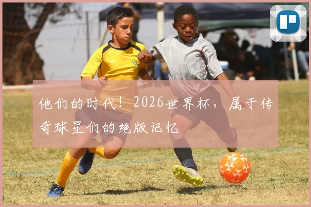 他们的时代！2026世界杯，属于传奇球星们的绝版记忆