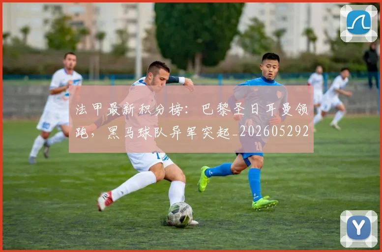 法甲最新积分榜：巴黎圣日耳曼领跑，黑马球队异军突起_20260529200338