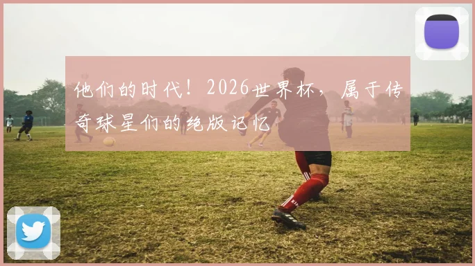 他们的时代！2026世界杯，属于传奇球星们的绝版记忆