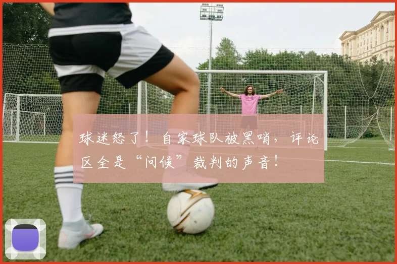 球迷怒了！自家球队被黑哨，评论区全是“问候”裁判的声音！