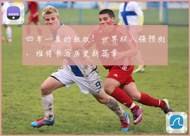 四年一度的狂欢！世界杯八强预测，谁将书写历史新篇章