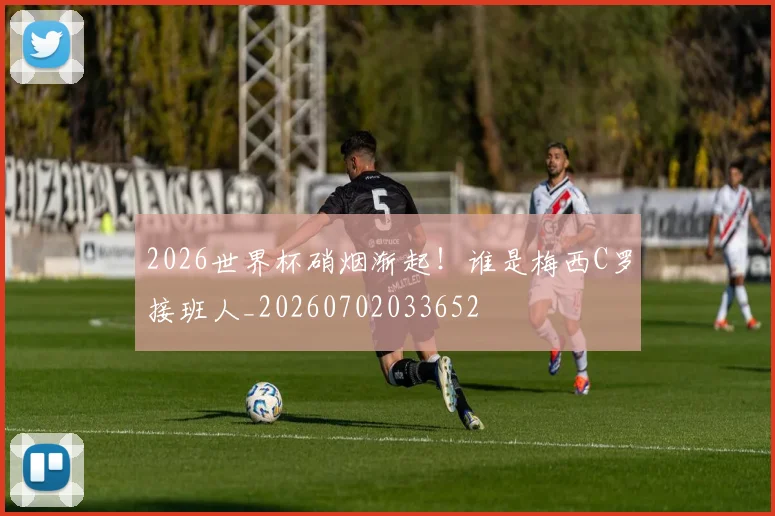 2026世界杯硝烟渐起！谁是梅西C罗接班人_20260702033652