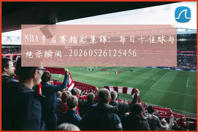 NBA季后赛精彩集锦：每日十佳球与绝杀瞬间_20260526125456