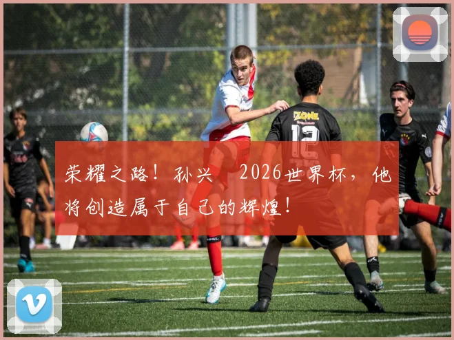 荣耀之路！孙兴慜2026世界杯，他将创造属于自己的辉煌！